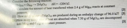 Consider the following reaction:
2Mg(x)+O_2(g)to 2MgO_(x) △ H=-1204kJ. 
Calculate the amount of heat transferred when 2.4 g of Mg(s) reacts at constant 
pressure. [3] 
(ii) How meay grame of MgO_(x) are produced during an enthalpy change of 96.0 kJ? a [3] 
iii)How many kiio heat are absorbed when 7.50 g of MgO_(2) are decomposed 
into Mog and O_2(x) at constant pressure. [3]