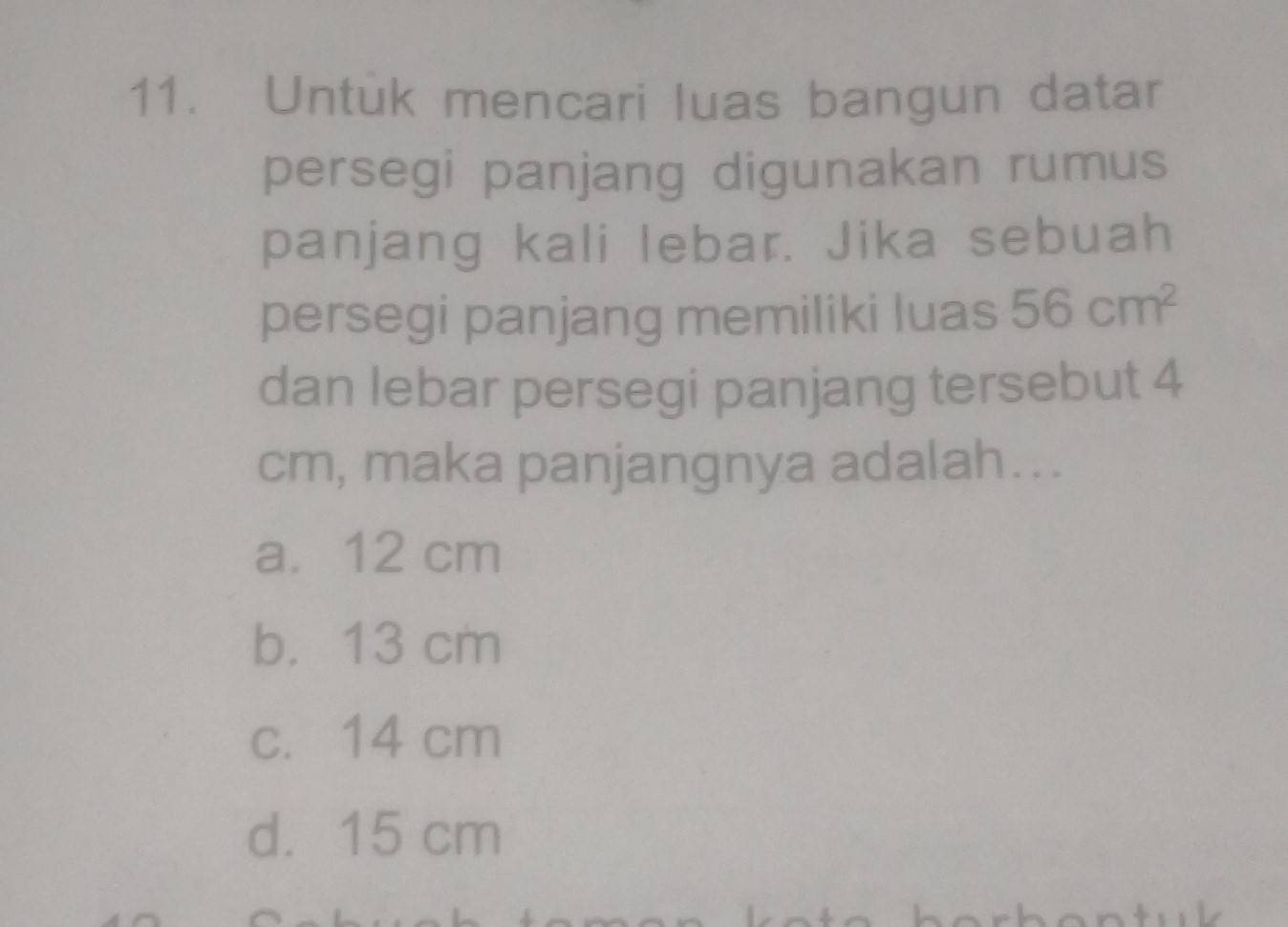 Untuk mencari luas bangun datar
persegi panjang digunakan rumus
panjang kali lebar. Jika sebuah
persegi panjang memiliki luas 56cm^2
dan lebar persegi panjang tersebut 4
cm, maka panjangnya adalah...
a. 12 cm
b. 13 cm
c. 14 cm
d. 15 cm