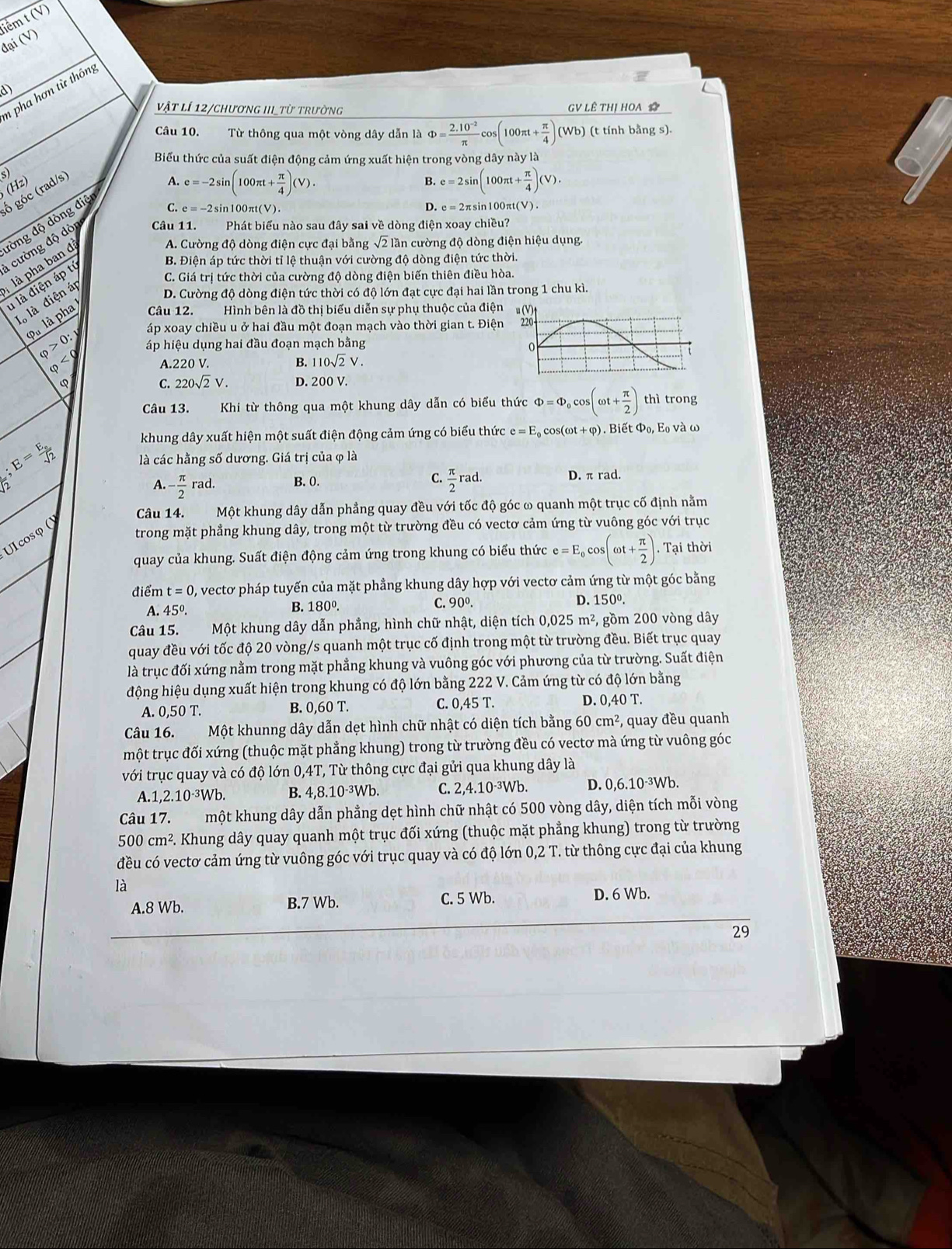 đại (V) tiểm t (V)
D
n pha hơn từ thông
vật lí 12/chương III từ trường GV LÊ THị HOA 
Câu 10. Từ thông qua một vòng dây dẫn là Phi = (2.10^(-2))/π  cos (100π t+ π /4 )(Wb) (t tính bằng s).
Biểu thức của suất điện động cảm ứng xuất hiện trong vòng dây này là
(Hz) s)
ố góc (rad/s)
A. e=-2sin (100π t+ π /4 )(V). e=2sin (100π t+ π /4 )(V).
B.
C. e = -2sin100πt(V). 1100πt(V).
1 cường độ dỏ Câu 11. Phát biểu nào sau đây sai về dòng điện xoay chiều?
là pha ban đ đòng độ dòng điệ
D. e=2π sit
A. Cường độ dòng điện cực đại bằng sqrt(2)lar n cường độ dòng điện hiệu dụng.
C. Giá trị tức thời của cường độ dòng điện biến thiên điều hòa.
u là điện áp tị
B. Điện áp tức thời tỉ lệ thuận với cường độ dòng điện tức thời.
Ià là điện áp
D. Cường độ dòng điện tức thời có độ lớn đạt cực đại hai lần trong 1 chu kì.
pà là pha Câu 12. Hình bên là đồ thị biểu diễn sự phụ thuộc của điện
áp xoay chiều u ở hai đầu một đoạn mạch vào thời gian t. Điện
varphi >0: áp hiệu dụng hai đầu đoạn mạch bằng
varphi
A.220 V. B. 110sqrt(2)V.
φ D. 200 V.
C. 220sqrt(2)V.
Câu 13.  Khi từ thông qua một khung dây dẫn có biểu thức Phi =Phi _0cos (omega t+ π /2 ) thì trong
khung dây xuất hiện một suất điện động cảm ứng có biểu thức e=E_0c os(omega t+varphi ). Biết Phi _0 Eo và ω
frac 5;E=frac E_0sqrt(2) là các hằng số dương. Giá trị của φ là
A. - π /2 rad. B. 0. C.  π /2 rad. D. π rad.
Câu 14. Một khung dây dẫn phẳng quay đều với tốc độ góc ω quanh một trục cố định nằm
trong mặt phẳng khung dây, trong một từ trường đều có vectơ cảm ứng từ vuông góc với trục
Ulcosφ ()
quay của khung. Suất điện động cảm ứng trong khung có biểu thức e=E_0cos (omega t+ π /2 ).Tai thời
điểm t=0 , vectơ pháp tuyến của mặt phẳng khung dây hợp với vectơ cảm ứng từ một góc bằng
A. 45°. B. 180º. C. 90^0. D. 150º.
Câu 15. Một khung dây dẫn phẳng, hình chữ nhật, diện tích 0,02 5m^2 , gồm 200 vòng dây
quay đều với tốc độ 20 vòng/s quanh một trục cố định trong một từ trường đều. Biết trục quay
là trục đối xứng nằm trong mặt phẳng khung và vuông góc với phương của từ trường. Suất điện
động hiệu dụng xuất hiện trong khung có độ lớn bằng 222 V. Cảm ứng từ có độ lớn bằng
A. 0,50 T. B. 0,60 T. C. 0,45 T. D. 0,40 T.
Câu 16. Một khunng dây dẫn dẹt hình chữ nhật có diện tích bằng 60 cm^2 , quay đều quanh
một trục đối xứng (thuộc mặt phẳng khung) trong từ trường đều có vectơ mà ứng từ vuông góc
với trục quay và có độ lớn 0,4T, Từ thông cực đại gửi qua khung dây là
A.1 ,2.10^(-3)Wb. B. 4,8.10^(-3) Wb. C. 2,4.10·³Wb. D. 0,6.10·³Wb.
Câu 17. một khung dây dẫn phẳng dẹt hình chữ nhật có 500 vòng dây, diện tích mỗi vòng
500cm^2. Khung dây quay quanh một trục đối xứng (thuộc mặt phẳng khung) trong từ trường
đều có vectơ cảm ứng từ vuông góc với trục quay và có độ lớn 0,2 T. từ thông cực đại của khung
là
A.8 Wb. B.7 Wb. C. 5 Wb. D. 6 Wb.
29