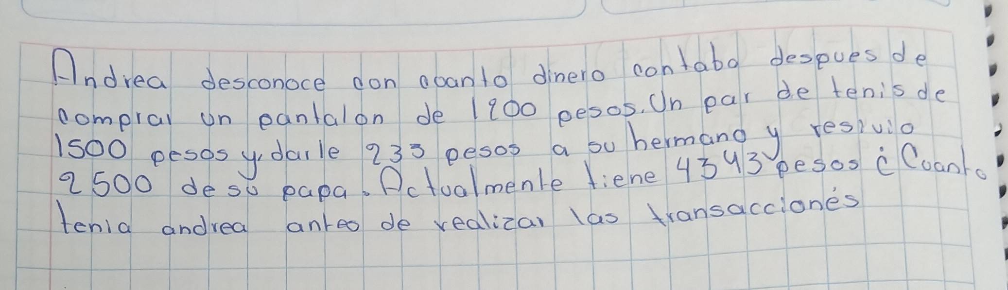 Andrea desconoce don aban to dinero contabo despues de 
compral on eantalon de 1200 pesos. On ear de tenisde
1500 pesos y daile 235 pesoo a bu hermanoy resiula 
a 500 deso papa. Pctualmenle fiene 4393 pesos c Coanka 
tenia andrea anreo de vealizar las transacciones