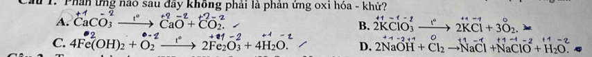 dừ 1. Phân ứng nào sau đầy không phải là phản ứng oxi hóa - khử?
A. ^+1Ca^(-2)_3to^(+2)CaO^(-2)+^+2-2CO_2. ^
B. 2KClO_3^(2to 2KCl+3O_2). >
C. 4Fe(OH)_2+O_2^((-2)to 2Fe_2)O_3^(++4H_2)O. D. 2NaOH+Cl_2to NaCl+NaClO^(-2)+H_2O. +1=2+4
1-2