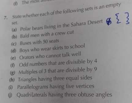 The most at 
7. State whether each of the following sets is an empty 
set. 
(a) Polar bears living in the Sahara Desert 
(b) Bald men with a crew cut 
(c) Buses with 50 seats 
(d) Boys who wear skirts to school 
(e) Orators who cannot talk well 
(f) Odd numbers that are divisible by 4
(g) Multiples of 3 that are divisible by 9
(h) Triangles having three equal sides 
(i) Parallelograms having five vertices 
(j) Quadrilaterals having three obtuse angles