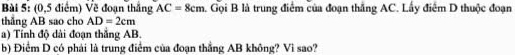 (0,5 điểm) Về đoạn thắng AC=8cm Gọi B là trung điểm của đoạn thắng AC. Lấy điểm D thuộc đoạn 
thắng AB sao cho AD=2cm
a) Tính độ dài đoạn thắng AB. 
b) Điểm D có phải là trung điểm của đoạn thẳng AB không? Vì sao?