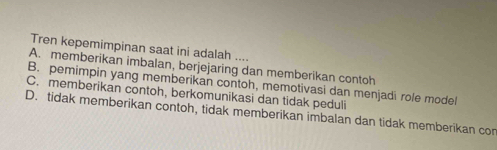 Tren kepemimpinan saat ini adalah ....
A. memberikan imbalan, berjejaring dan memberikan contoh
B. pemimpin yang memberikan contoh, memotivasi dan menjadi role model
C. memberikan contoh, berkomunikasi dan tidak peduli
D. tidak memberikan contoh, tidak memberikan imbalan dan tidak memberikan con