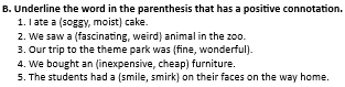 Underline the word in the parenthesis that has a positive connotation. 
1. I ate a (soggy, moist) cake. 
2. We saw a (fascinating, weird) animal in the zoo. 
3. Our trip to the theme park was (fine, wonderful). 
4. We bought an (inexpensive, cheap) furniture. 
5. The students had a (smile, smirk) on their faces on the way home.