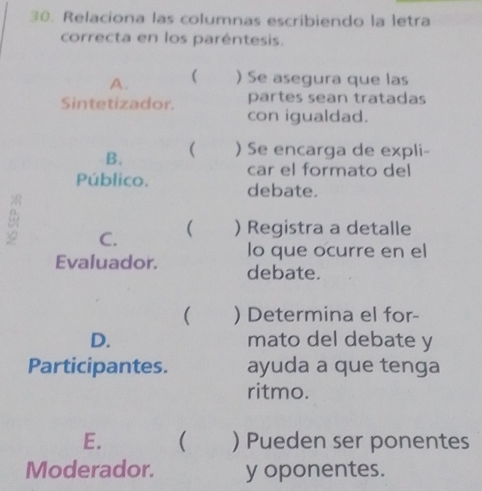 Relacíona las columnas escribiendo la letra
correcta en los paréntesis.
A. ( ) Se asegura que las
Sintetizador.
partes sean tratadas
con igualdad.
B. ( ) Se encarga de expli-
Público.
car el formato del
debate.
B
C. ( ) Registra a detalle
lo que ocurre en el
Evaluador.
debate.
( ) Determina el for-
D. mato del debate y
Participantes. ayuda a que tenga
ritmo.
E. ( ) Pueden ser ponentes
Moderador. y oponentes.