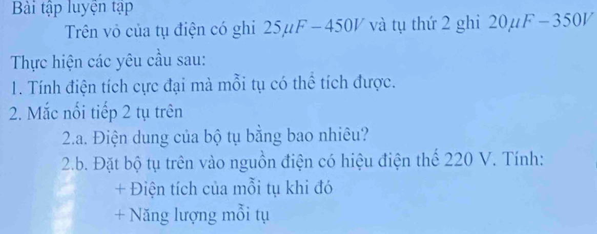 Bài tập luyện tập 
Trên vô của tụ điện có ghi 25μ1 F-45 0V và tụ thứ 2 ghi 20mu F-350V
Thực hiện các yêu cầu sau: 
1. Tính điện tích cực đại mà mỗi tụ có thể tích được. 
2. Mắc nối tiếp 2 tụ trên 
2.a. Điện dung của bộ tụ bằng bao nhiêu? 
2.b. Đặt bộ tụ trên vào nguồn điện có hiệu điện thể 220 V. Tính: 
+ Điện tích của mỗi tụ khi đó 
+ Năng lượng mỗi tụ