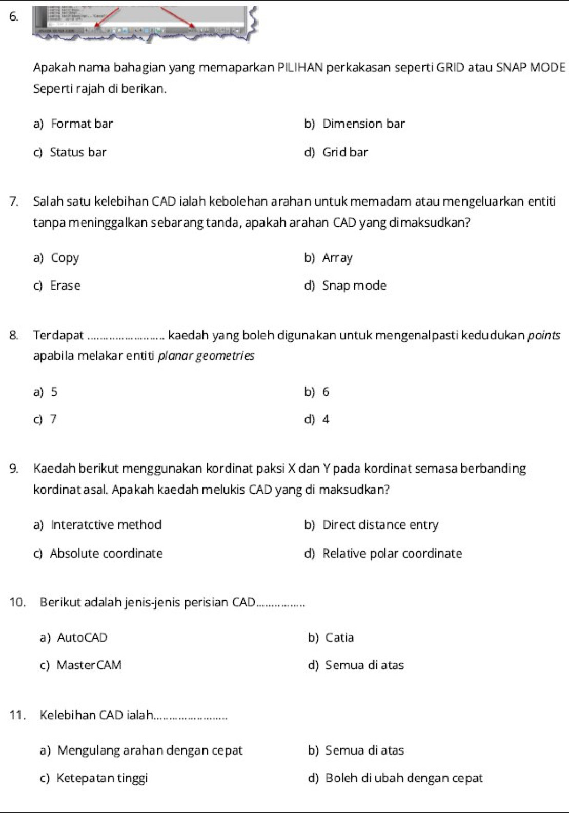 Apakah nama bahagian yang memaparkan PILIHAN perkakasan seperti GRID atau SNAP MODE
Seperti rajah di berikan.
a) Format bar b) Dimension bar
c) Status bar d) Grid bar
7. Salah satu kelebihan CAD ialah kebolehan arahan untuk memadam atau mengeluarkan entiti
tanpa meninggalkan sebarang tanda, apakah arahan CAD yang dimaksudkan?
a) Copy b) Array
c) Erase d) Snap mode
8. Terdapat _kaedah yang boleh digunakan untuk mengenalpasti kedudukan points 
apabila melakar entiti planar geometries
a) 5 b) 6
c) 7 d) 4
9. Kaedah berikut menggunakan kordinat paksi X dan Y pada kordinat semasa berbanding
kordinat asal. Apakah kaedah melukis CAD yang di maksudkan?
a) Interatctive method b) Direct distance entry
c) Absolute coordinate d) Relative polar coordinate
10. Berikut adalah jenis-jenis perisian CAD_
a) AutoCAD b) Catia
c) MasterCAM d) Semua di atas
11. Kelebihan CAD ialah_
a) Mengulang arahan dengan cepat b) Semua di atas
c) Ketepatan tinggi d) Boleh di ubah dengan cepat