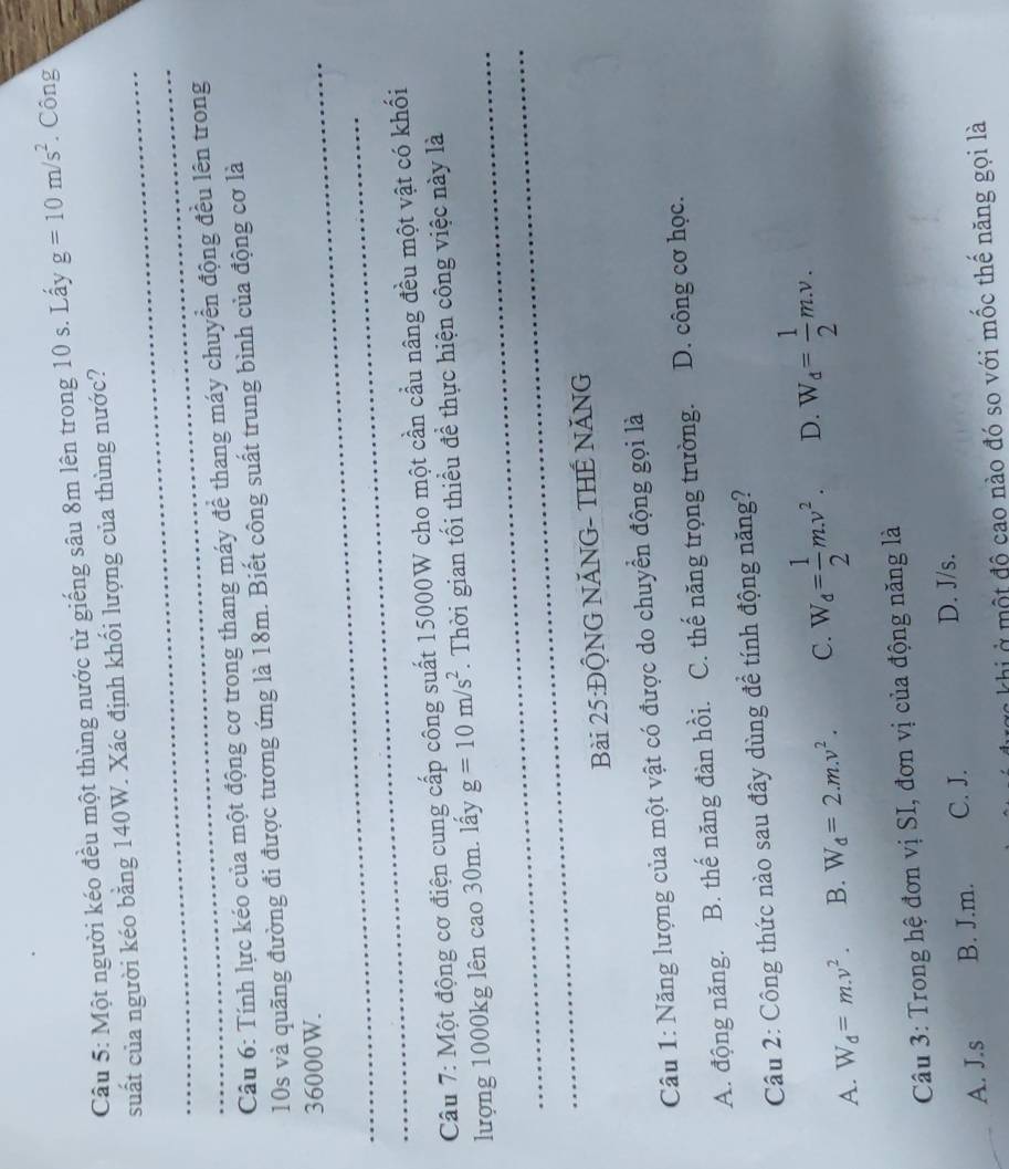 Một người kéo đều một thùng nước từ giếng sâu 8m lên trong 10 s. Lấy g=10m/s^2. Công
_
suất của người kéo bằng 140W. Xác định khối lượng của thùng nước?
_
Câu 6: Tính lực kéo của một động cơ trong thang máy để thang máy chuyển động đều lên trong
10s và quãng đường đi được tương ứng là 18m. Biết công suất trung bình của động cơ là
_ 36000W.
_
Câu 7: Một động cơ điện cung cấp công suất 15000W cho một cần cầu nâng đều một vật có khối
_
lượng 1000kg lên cao 30m. lấy g=10m/s^2. Thời gian tối thiều đề thực hiện công việc này là
_
Bài 25:ĐỘNG NĂNG- THẾ NĂNG
Câu 1: Năng lượng của một vật có được do chuyển động gọi là
A. động năng. B. thế năng đàn hồi. C. thế năng trọng trường. D. công cơ học.
Câu 2: Công thức nào sau đây dùng đề tính động năng?
A. W_d=m.v^2. B. W_d=2.m.v^2. C. W_d= 1/2 m.v^2. D. W_d= 1/2 m.v. 
Câu 3: Trong hệ đơn vị SI, đơn vị của động năng là
A. J.s B. J.m. C. J.
D. J/s.
Cc khi ở một độ cao nào đó so với mốc thế năng gọi là