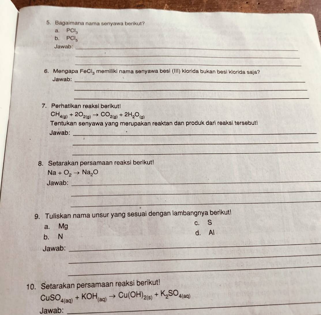 Bagaimana nama senyawa berikut? 
a. PCl_3
b. PCl_5
Jawab:_ 
_ 
_ 
6. Mengapa FeCl_3 memiliki nama senyawa besi (III) klorida bukan besi klorida saja? 
Jawab:_ 
_ 
_ 
7. Perhatikan reaksi berikut!
CH_4(g)+2O_2(g)to CO_2(g)+2H_2O_(g)
Tentukan senyawa yang merupakan reaktan dan produk dari reaksi tersebut! 
Jawab:_ 
_ 
_ 
8. Setarakan persamaan reaksi berikut!
Na+O_2to Na_2O
Jawab: 
_ 
_ 
_ 
9. Tuliskan nama unsur yang sesuai dengan lambangnya berikut! 
a. Mg c. S
b. N d. Al
_ 
Jawab: 
_ 
_ 
10. Setarakan persamaan reaksi berikut! 
_
CuSO_4(aq)+KOH_(aq)to Cu(OH)_2(s)+K_2SO_4(aq)
Jawab: