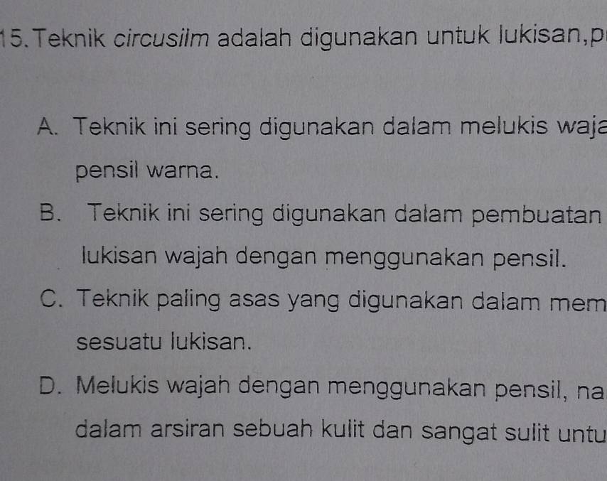 Teknik circusilm adalah digunakan untuk lukisan,p
A. Teknik ini sering digunakan dalam melukis waja
pensil warna.
B. Teknik ini sering digunakan dalam pembuatan
lukisan wajah dengan menggunakan pensil.
C. Teknik paling asas yang digunakan dalam mem
sesuatu lukisan.
D. Melukis wajah dengan menggunakan pensil, na
dalam arsiran sebuah kulit dan sangat sulit untu