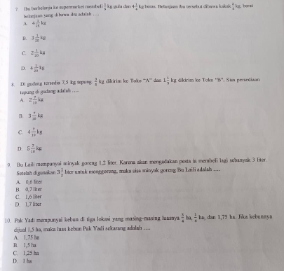 ?. Ibu berbelanja ko supermarket membeli  1/c  Sỹ guêa dan 4 1/4 kg g beras. Belanjaan bu tersebut dibawa kakuk  2/5  kg. borat
holasjson yang diberwa ihe adalah ....
A. 4 1/11 kg
B. 3 1/25 kg
C. Z 1/20 kg
D. 4 1/20 kg
8. Di gudang tersedia 7,5 kg tepung  3/5  kg dikirim ke Tok> ''A'' dan 1 1/5 kg kirim kẹ Toko ''B'', Sisa persediaan
tepung di gudang adalah . . ..
A. 2 7/10 kg
B. 3 7/18 kg
C. 4 7/10 kg
D. 5 7/2 kg
9. Bu Laili mempunyai minyak goreng 1,2 liter. Karena akan mengadakan pesta in membeli lagi sebanyak 3 liter.
Setelah digunakan 3 1/2  liter untuk monggoreng, maka sisa minyak goreng Bu Laili adalah ....
A. 0,6 liter
C. 1,6 liter B. 0,7 liter
D. 1,7 liter
10. Pak Yadi mempunyai kebun di tiga lokasi yang masing-masing luasnya  3/4  overline   1/4 ha, 1 dan 1,75 ha Jika kebunnya
dijual 1,5 ha, maka luas kebun Pak Yadi sekarang adalah ……
A. 1.75 hn
B. 1,5 ha
C. 1,25 ha
D. l ha