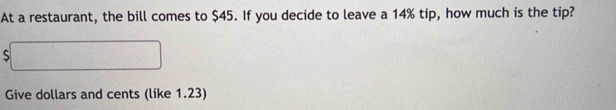 At a restaurant, the bill comes to $45. If you decide to leave a 14% tip, how much is the tip? 
S 
Give dollars and cents (like 1.23)