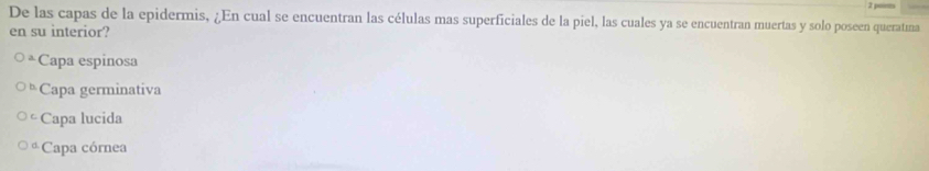 De las capas de la epidermis, ¿En cual se encuentran las células mas superficiales de la piel, las cuales ya se encuentran muertas y solo poseen queratíma
en su interior?
Capa espinosa
5 Capa germinativa
Capa lucida
*Capa córnea