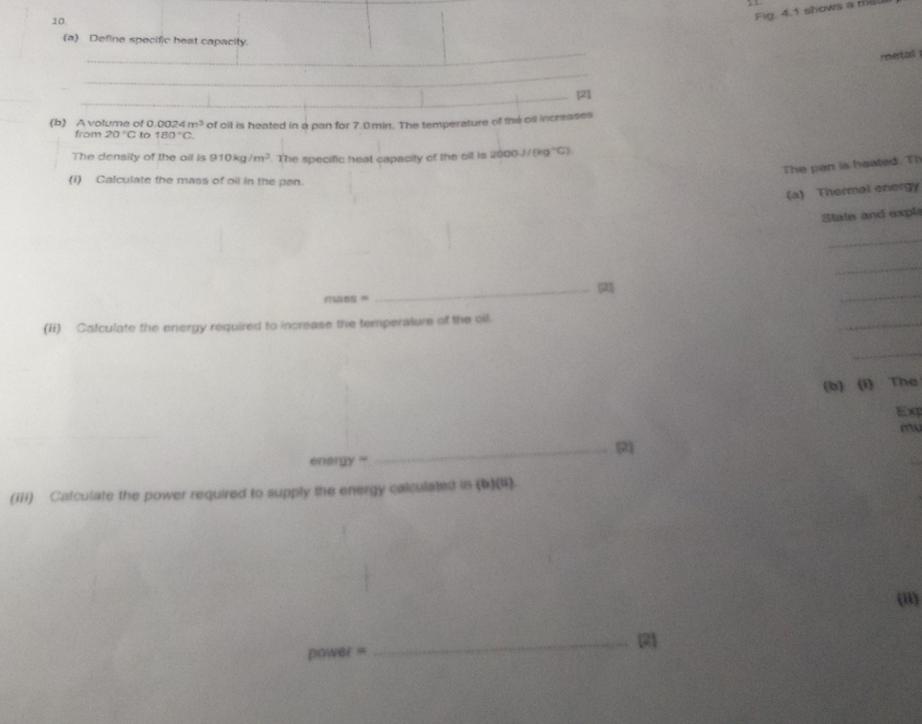 Fig. 4.1 shows a ml
_ 
(a) Define specific heat capacity 
metal 
_ 
_[2] 
(b) A volume of 0.00 4m^3 of oil is heated in a pan for 7.0.min. The temperature of the oil increases 
from 20°C to 180°C
The density of the oil is 910kg/m^3 The specific heat capacity of the oil is 2000J/(kg^-C)
The pan is heated. Th 
(i) Calculate the mass of oil in the pan. 
(a) Thermal energy 
State and expl 
_ 
_ 
= _(21 
_ 
(ii) Catculate the energy required to increase the temperature of the oil. 
_ 
_ 
(b) (I) The 
Ex 
_(2 
enorgy '' 
(iii) Calculate the power required to supply the energy calculated in (b)(1). 
(ii)
power= _(2)