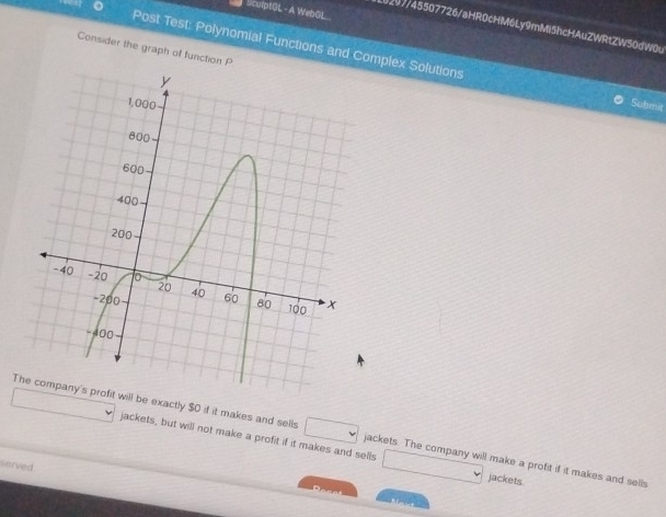culptOL - A WebGL 
0297/45507726/aHR0cHM6Ly9mMiShcHAuZWRtZW50dW0u 
Consider the graph of function P
Post Test: Polynomial Functions and Complex Solutions Submit 
Trofit will be exactly $0 if it makes and sells jackets. The company will make a profit if it makes and sells 
jackets, but will not make a profit if it makes and sells jackets 
served