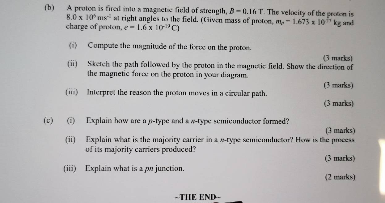 A proton is fired into a magnetic field of strength, B=0.16T. The velocity of the proton is
8.0* 10^6ms^(-1) at right angles to the field. (Given mass of proton, m_p=1.673* 10^(-27)kg and 
charge of proton, e=1.6* 10^(-19)C)
(i) Compute the magnitude of the force on the proton. 
(3 marks) 
(ii) Sketch the path followed by the proton in the magnetic field. Show the direction of 
the magnetic force on the proton in your diagram. 
(3 marks) 
(iii) Interpret the reason the proton moves in a circular path. 
(3 marks) 
(c) (i) Explain how are a p -type and a n-type semiconductor formed? 
(3 marks) 
(ii) Explain what is the majority carrier in a n-type semiconductor? How is the process 
of its majority carriers produced? 
(3 marks) 
(iii) Explain what is a pn junction. 
(2 marks) 
~THE END~