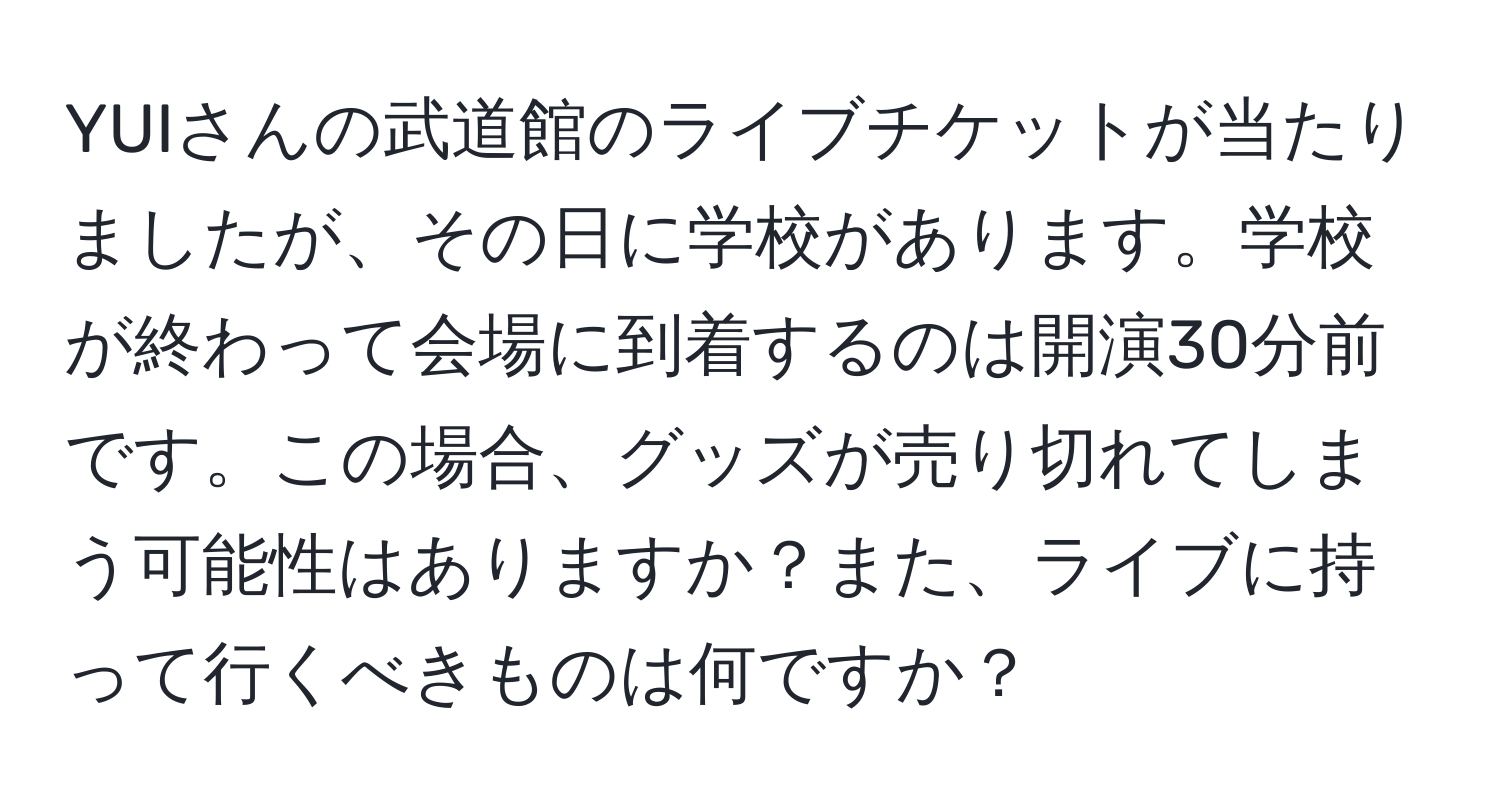 YUIさんの武道館のライブチケットが当たりましたが、その日に学校があります。学校が終わって会場に到着するのは開演30分前です。この場合、グッズが売り切れてしまう可能性はありますか？また、ライブに持って行くべきものは何ですか？