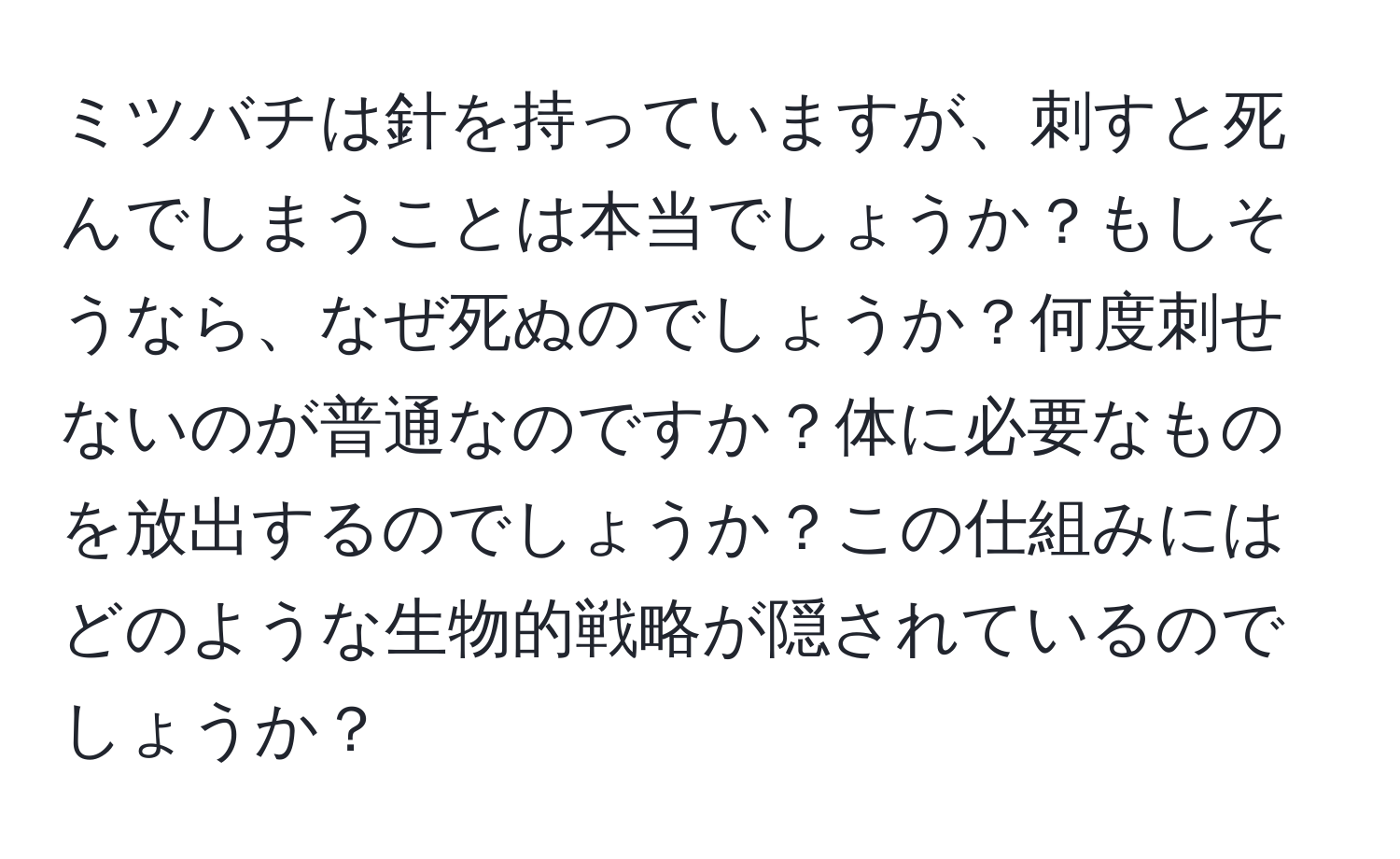 ミツバチは針を持っていますが、刺すと死んでしまうことは本当でしょうか？もしそうなら、なぜ死ぬのでしょうか？何度刺せないのが普通なのですか？体に必要なものを放出するのでしょうか？この仕組みにはどのような生物的戦略が隠されているのでしょうか？