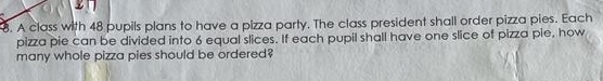 A class with 48 pupils plans to have a pizza party. The class president shall order pizza pies. Each 
pizza pie can be divided into 6 equal slices. If each pupil shall have one slice of pizza pie, how 
many whole pizza pies should be ordered?