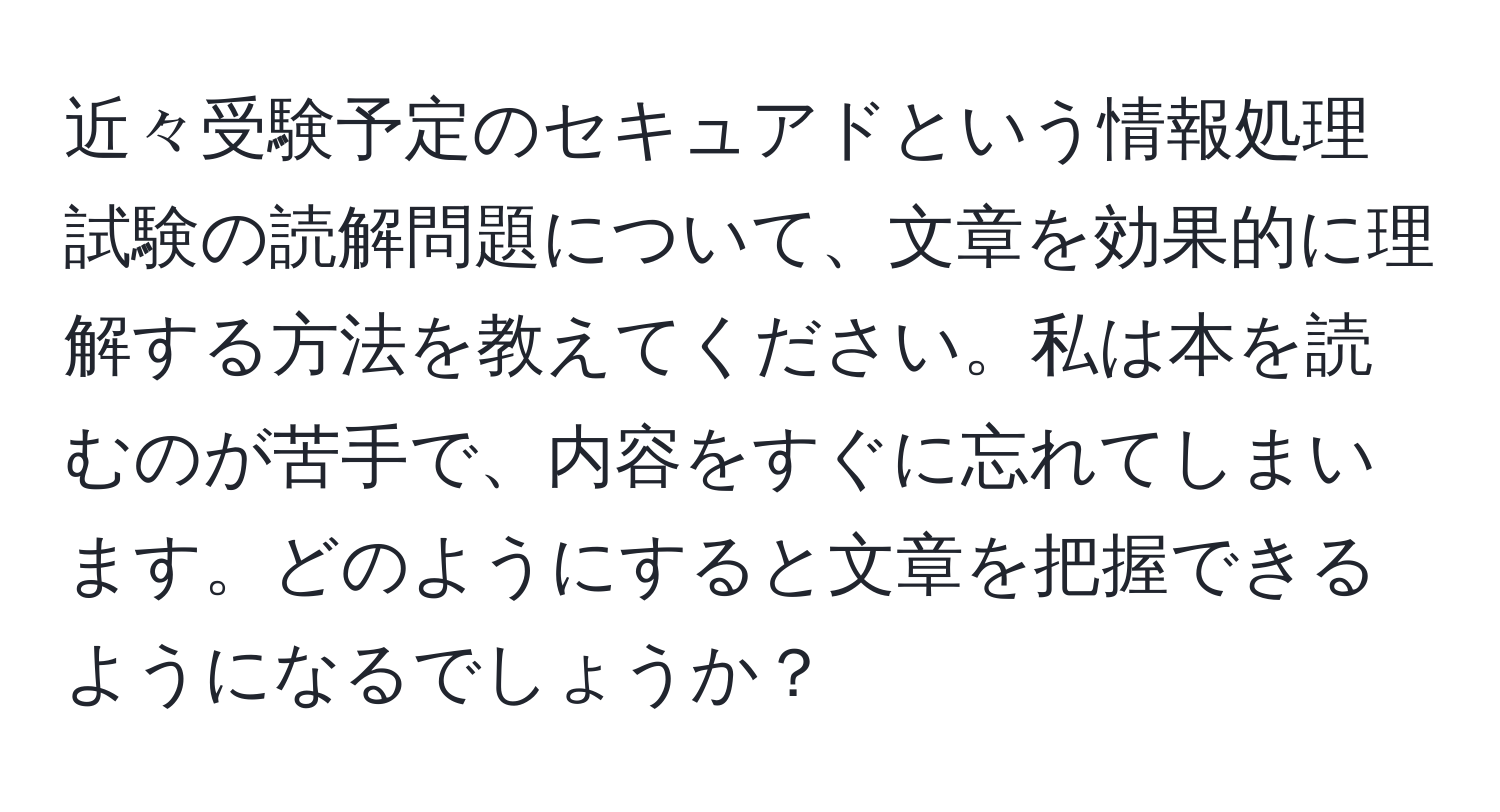 近々受験予定のセキュアドという情報処理試験の読解問題について、文章を効果的に理解する方法を教えてください。私は本を読むのが苦手で、内容をすぐに忘れてしまいます。どのようにすると文章を把握できるようになるでしょうか？