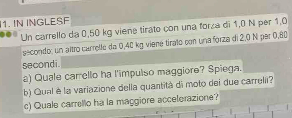 IN INGLESE 
Un carrello da 0,50 kg viene tirato con una forza di 1,0 N per 1,0
secondo; un altro carrello da 0,40 kg viene tirato con una forza di 2,0 N per 0,80
secondi. 
a) Quale carrello ha l'impulso maggiore? Spiega. 
b) Qual è la variazione della quantità di moto dei due carrelli? 
c) Quale carrello ha la maggiore accelerazione?