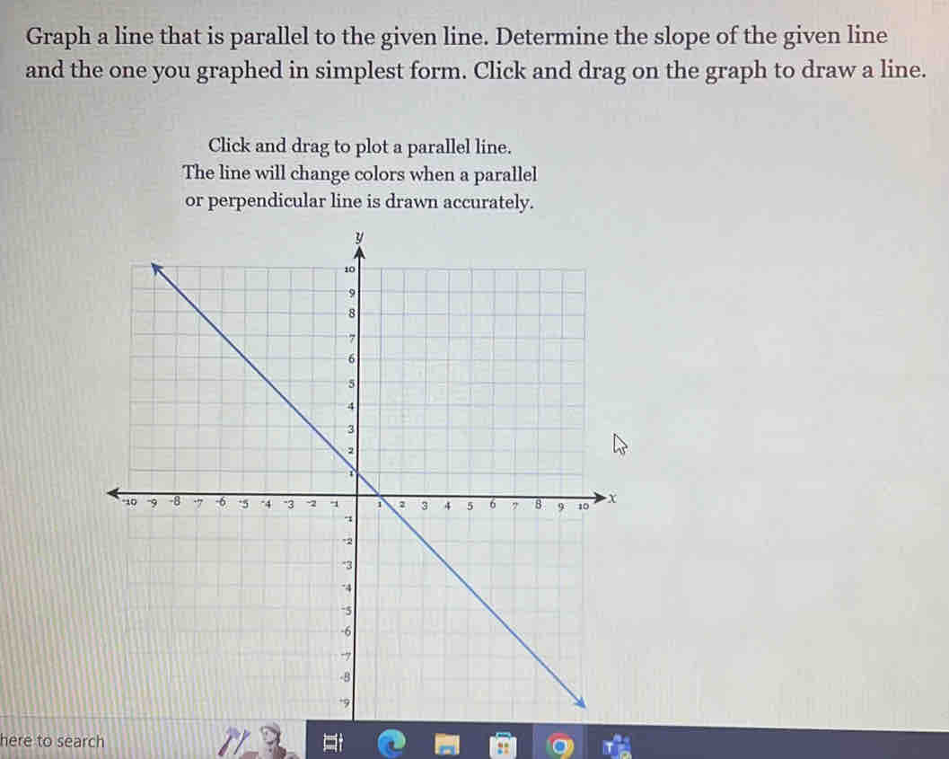 Graph a line that is parallel to the given line. Determine the slope of the given line 
and the one you graphed in simplest form. Click and drag on the graph to draw a line. 
Click and drag to plot a parallel line. 
The line will change colors when a parallel 
or perpendicular line is drawn accurately. 
here to search