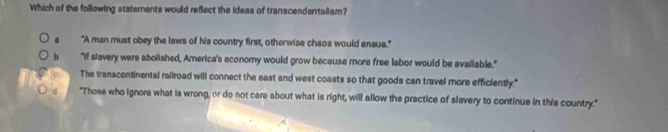 Which of the following statements would reflect the ideas of transcendentaliam?
"A man must obey the laws of his country first, otherwise chaos would ensue."
b "If slavery were abolished, America's economy would grow because more free labor would be available,"
The transcontinental railroad will connect the east and west coasts so that goods can travel more efficiently."
d "Those who ignore what is wrong, or do not care about what is right, will allow the practice of slavery to continue in this country."