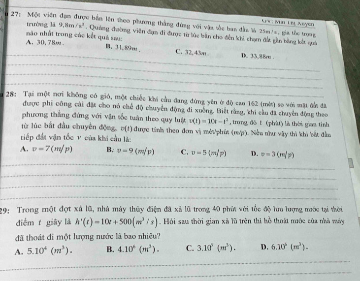 GV: Mai Thị Xuyen
27: Một viên c bắn lên theo phương thẳng đứng với vận tốc ban đầu là 25m/s, gia tốc trọng
trường là 9.8m/s^2. Quảng đường viên đạn đi được từ lúc bắn cho đến khi chạm đất gần bằng kết quả
nào nhất trong các kết quả sau:
A. 30, 78m .
_
B. 31,89m . C. 32,43m . D. 33,88m 
_
_
_
1  28: Tại một nơi không có gió, một chiếc khí cầu đang đứng yên ở độ cao 162 (mét) so với mặt đất đã
được phi công cài đặt cho nó chế độ chuyển động đi xuống. Biết rằng, khí cầu đã chuyển động theo
phương thẳng đứng với vận tốc tuân theo quy luật v(t)=10t-t^2 , trong đó t (phút) là thời gian tính
từ lúc bắt đầu chuyền động, v(t) được tính theo đơn vị mét/phút (m/p). Nếu như vậy thì khi bắt đầu
tiếp đất vận tốc v của khí cầu là:
A. v=7(m/p) B. v=9(m/p) C. v=5(m/p) D. v=3(m/p)
_
_
_
_
29: Trong một đợt xả lũ, nhà máy thủy điện đã xả lũ trong 40 phút với tốc độ lưu lượng nước tại thời
điểm t giây là h'(t)=10t+500(m^3/s). Hỏi sau thời gian xả lũ trên thì hồ thoát nước của nhà máy
đã thoát đi một lượng nước là bao nhiêu?
A. 5.10^4(m^3). B. 4.10^6(m^3). C. 3.10^7(m^3). D. 6.10^6(m^3).
_
_