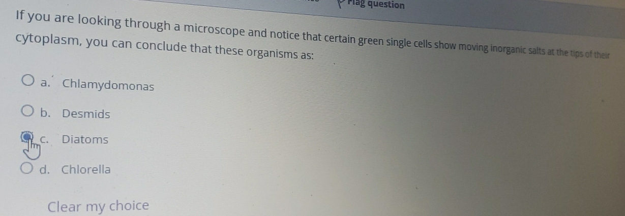 Mlag question
If you are looking through a microscope and notice that certain green single cells show moving inorganic salts at the tips of their
cytoplasm, you can conclude that these organisms as:
a. Chlamydomonas
b. Desmids
c. Diatoms
d. Chlorella
Clear my choice