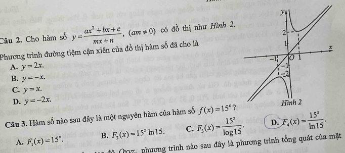 Cho hàm số y= (ax^2+bx+c)/mx+n , (am!= 0) có đồ thị như Hình 2.
Phương trình đường tiệm cận xiên của đồ thị hàm số đã cho là
A. y=2x.
B. y=-x.
C. y=x.
D. y=-2x. 
Câu 3. Hàm số nào sau đây là một nguyên hàm của hàm số f(x)=15^x ?
A. F_1(x)=15^x. B. F_2(x)=15^xln 15. C. F_3(x)= 15^x/log 15 . D. F_4(x)= 15^x/ln 15 . 
Mộ Qryz, phương trình nào sau đây là phương trình tổng quát của mặt