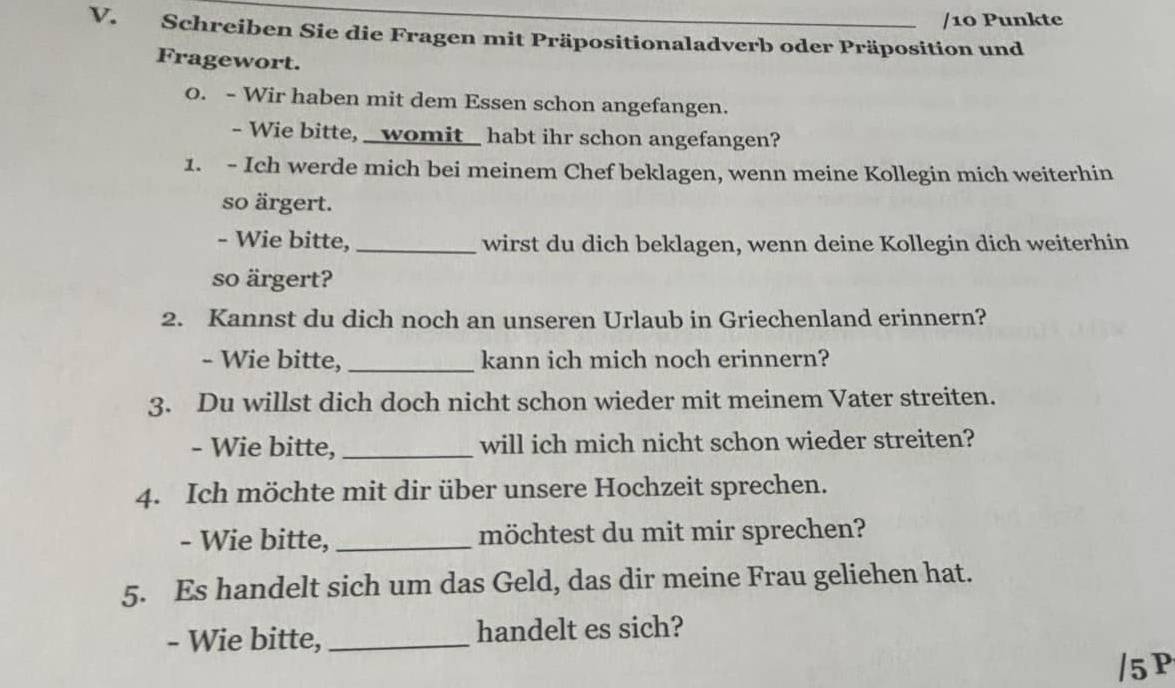 Punkte 
V. Schreiben Sie die Fragen mit Präpositionaladverb oder Präposition und 
Fragewort. 
0. - Wir haben mit dem Essen schon angefangen. 
- Wie bitte, _womit_ habt ihr schon angefangen? 
1. - Ich werde mich bei meinem Chef beklagen, wenn meine Kollegin mich weiterhin 
so ärgert. 
- Wie bitte, _wirst du dich beklagen, wenn deine Kollegin dich weiterhin 
so ärgert? 
2. Kannst du dich noch an unseren Urlaub in Griechenland erinnern? 
- Wie bitte, _kann ich mich noch erinnern? 
3. Du willst dich doch nicht schon wieder mit meinem Vater streiten. 
- Wie bitte,_ will ich mich nicht schon wieder streiten? 
4. Ich möchte mit dir über unsere Hochzeit sprechen. 
- Wie bitte, _möchtest du mit mir sprechen? 
5. Es handelt sich um das Geld, das dir meine Frau geliehen hat. 
- Wie bitte, _handelt es sich? 
/5 P