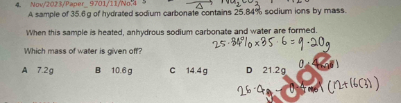 Nov/2023/Paper_ 9701/11/No.4
A sample of 35.6g of hydrated sodium carbonate contains 25.84% sodium ions by mass.
When this sample is heated, anhydrous sodium carbonate and water are formed.
Which mass of water is given off?
A 7.2g B 10.6 g C 14.4 g D 21.2g