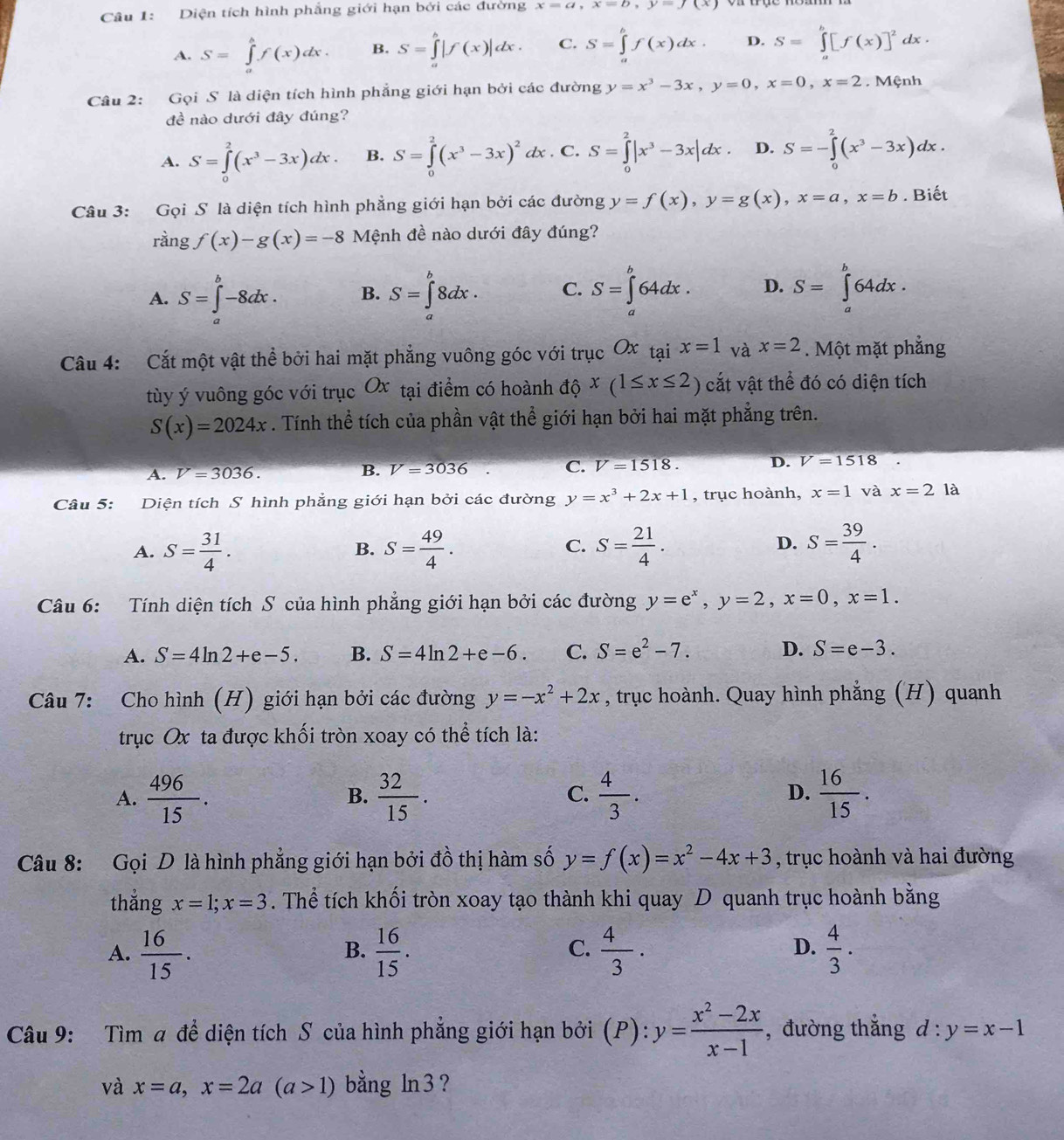 Diện tích hình phẳng giới hạn bởi các đường x=a,x=b,y=f(x)
A. S=∈tlimits _a^(bf(x)dx. B. S=∈tlimits _a^b|f(x)|dx. C. S=∈tlimits _a^bf(x)dx. D. S=∈tlimits _a^b[f(x)]^2)dx.
Câu 2: Gọi S là diện tích hình phẳng giới hạn bởi các đường y=x^3-3x,y=0,x=0,x=2. Mệnh
đề nào dưới đây đúng?
A. S=∈tlimits _0^(2(x^3)-3x)dx. B. S=∈tlimits _0^(2(x^3)-3x)^2 dx . C. S=∈tlimits _0^(2|x^3)-3x|dx. D. S=-∈tlimits _0^(2(x^3)-3x)dx.
Câu 3: GoiS là diện tích hình phẳng giới hạn bởi các đường y=f(x),y=g(x),x=a,x=b. Biết
rangf(x)-g(x)=-8 Mệnh đề nào dưới đây đúng?
A. S=∈tlimits _a^(b-8dx. B. S=∈tlimits _a^b8dx. C. S=∈tlimits _a^b64dx. D. S=∈tlimits _a^b64dx.
Câu 4: Cắt một vật thể bởi hai mặt phẳng vuông góc với trục Ox tại x=1 và x=2. Một mặt phẳng
tùy ý vuông góc với trục Ox tại điểm có hoành độ x(1≤ x≤ 2) cắt vật thể đó có diện tích
S(x)=2024x. Tính thể tích của phần vật thể giới hạn bởi hai mặt phẳng trên.
A. V=3036. B. V=3036 C. V=1518. D. V=1518
Câu 5: Diện tích S hình phẳng giới hạn bởi các đường y=x^3)+2x+1 , trục hoành, x=1 và x=2 là
A. S= 31/4 . S= 49/4 . S= 21/4 . S= 39/4 .
B.
C.
D.
Câu 6: Tính diện tích S của hình phẳng giới hạn bởi các đường y=e^x,y=2,x=0,x=1.
A. S=4ln 2+e-5. B. S=4ln 2+e-6. C. S=e^2-7. D. S=e-3.
Câu 7: Cho hình (H) giới hạn bởi các đường y=-x^2+2x , trục hoành. Quay hình phẳng (H) quanh
trục Ox ta được khối tròn xoay có thể tích là:
A.  496/15 .  32/15 .  4/3 .  16/15 .
B.
C.
D.
Câu 8: Gọi D là hình phẳng giới hạn bởi đồ thị hàm số y=f(x)=x^2-4x+3 , trục hoành và hai đường
thắng x=1;x=3. Thể tích khối tròn xoay tạo thành khi quay D quanh trục hoành bằng
A.  16/15 .  16/15 .  4/3 ·  4/3 .
B.
C.
D.
Câu 9: Tìm a để diện tích S của hình phẳng giới hạn bởi (P): y= (x^2-2x)/x-1  ,đường thắng d:y=x-1
và x=a,x=2a(a>1) bằng ln3?