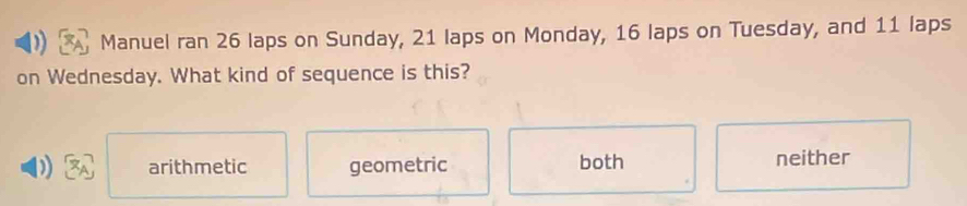 Manuel ran 26 laps on Sunday, 21 laps on Monday, 16 laps on Tuesday, and 11 laps
on Wednesday. What kind of sequence is this?
arithmetic geometric both neither