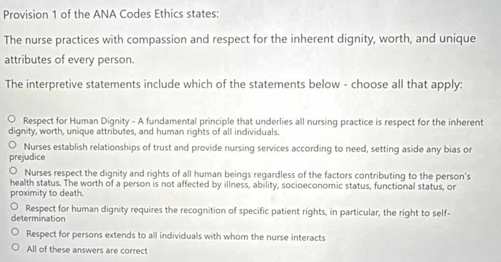 Provision 1 of the ANA Codes Ethics states:
The nurse practices with compassion and respect for the inherent dignity, worth, and unique
attributes of every person.
The interpretive statements include which of the statements below - choose all that apply:
Respect for Human Dignity - A fundamental principle that underlies all nursing practice is respect for the inherent
dignity, worth, unique attributes, and human rights of all individuals.
Nurses establish relationships of trust and provide nursing services according to need, setting aside any bias or
prejudice
Nurses respect the dignity and rights of all human beings regardless of the factors contributing to the person’s
health status. The worth of a person is not affected by illness, ability, socioeconomic status, functional status, or
proximity to death.
Respect for human dignity requires the recognition of specific patient rights, in particular, the right to self-
determination
Respect for persons extends to all individuals with whom the nurse interacts
All of these answers are correct