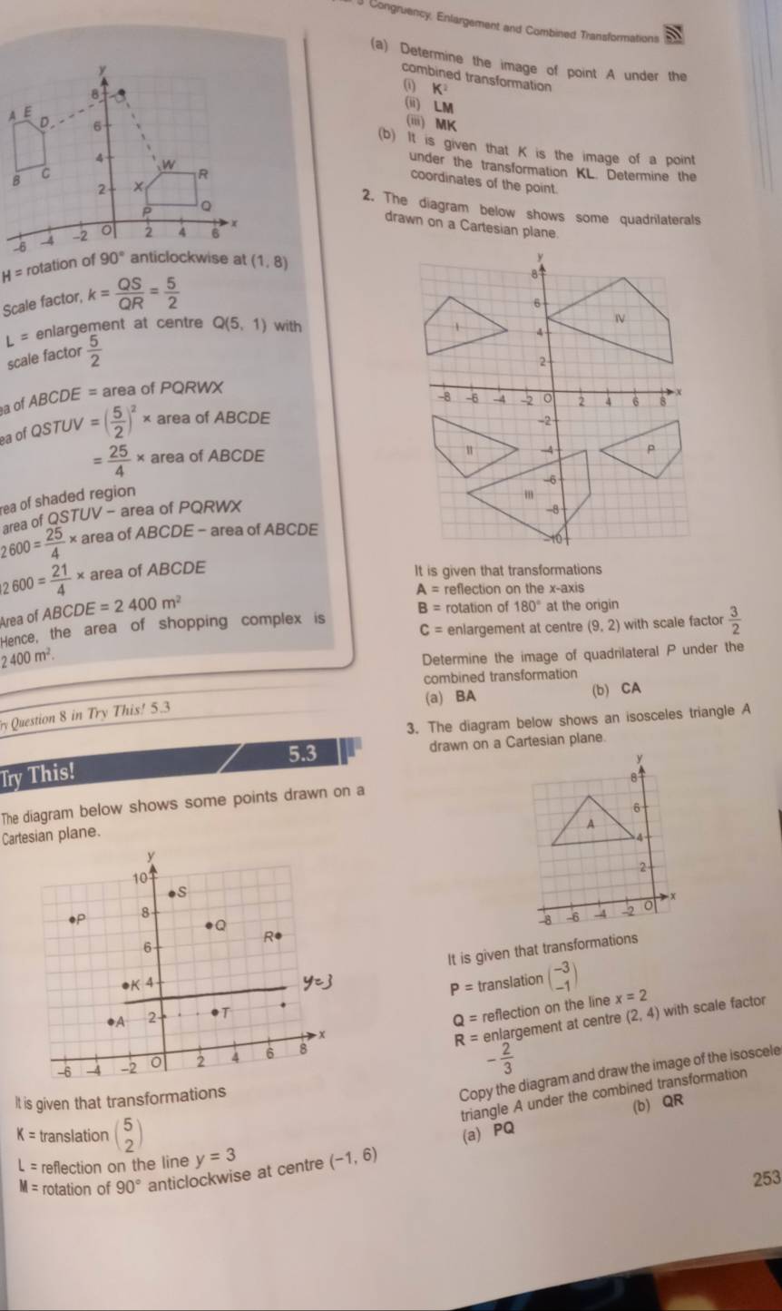 Congruency, Enlargement and Combined Transformations
(a) Determine the image of point A under the
combined transformation
0 K^2
(ii) LM
(iii) MK
(b) It is given that K is the image of a point
under the transformation KL. Determine the
coordinates of the point.
2. The diagram below shows some quadrilaterals
drawn on a Cartesian plane.
H= rotation of
y
Scale factor, k= QS/QR = 5/2 
8
6

L= enlargement at centre Q(5,1) with 1 A
scale factor  5/2 
2
a of ABCDE = area of PQRWX
ea of QSTUV=( 5/2 )^2* area of ABCDE -8 -6 -4 -2 0 2 4 6 8
-2
= 25/4 * area of ABCDE
u -4
-6
rea of shaded region
m
area of QSTUV - area of PQRWX
-8
2600= 25/4 * area of ABCDE - area of ABCDE
|2600= 21/4 * area of ABCDE It is given that transformations
A= reflection on the x-axis
Area of ABCDE=2400m^2
Hence, the area of shopping complex is B= rotation of 180° at the origin
C= enlargement at centre (9,2) with scale factor  3/2 
2400m^2.
Determine the image of quadrilateral P under the
combined transformation
(a) BA (b) CA
Question 8 in Try This! 5.3
3. The diagram below shows an isosceles triangle A
5.3 drawn on a Cartesian plane.
Try This!
The diagram below shows some points drawn on a
Cartesian plane.
It is given that transformations
P=
translation beginpmatrix -3 -1endpmatrix x=2
Q= reflection on the line with scale factor
R= enlargement at centre (2,4)
- 2/3 
Copy the diagram and draw the image of the isoscele
triangle A under the combined transformation
It is given that transformations
(b) QR
K= translation beginpmatrix 5 2endpmatrix (a) PQ
L= reflection on the line y=3 (-1,6)
M= rotation of 90° anticlockwise at centre
253