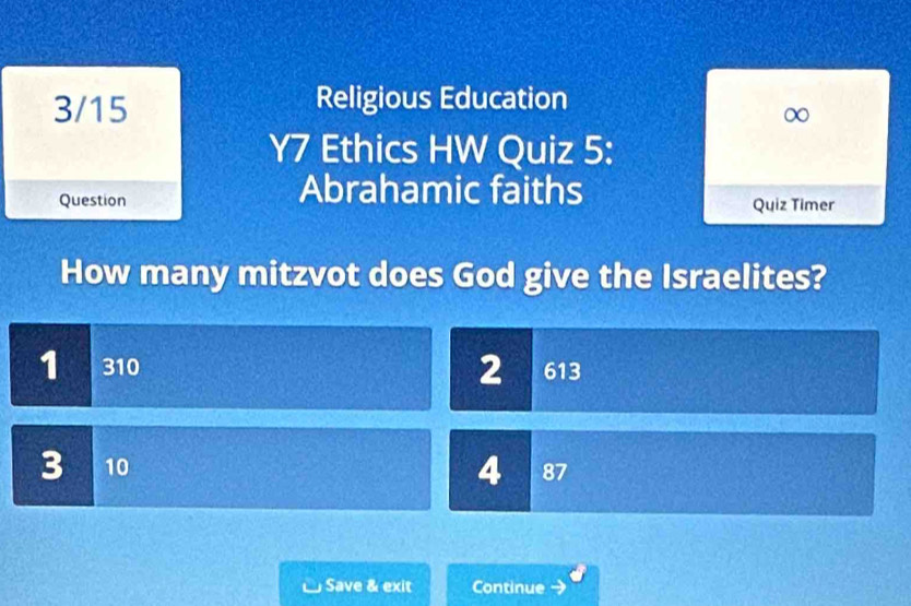 3/15 Religious Education
∞
Y7 Ethics HW Quiz 5:
Question
Abrahamic faiths
Quiz Timer
How many mitzvot does God give the Israelites?
1 310 2 613
3 10 4 87
Save & exit Continue →