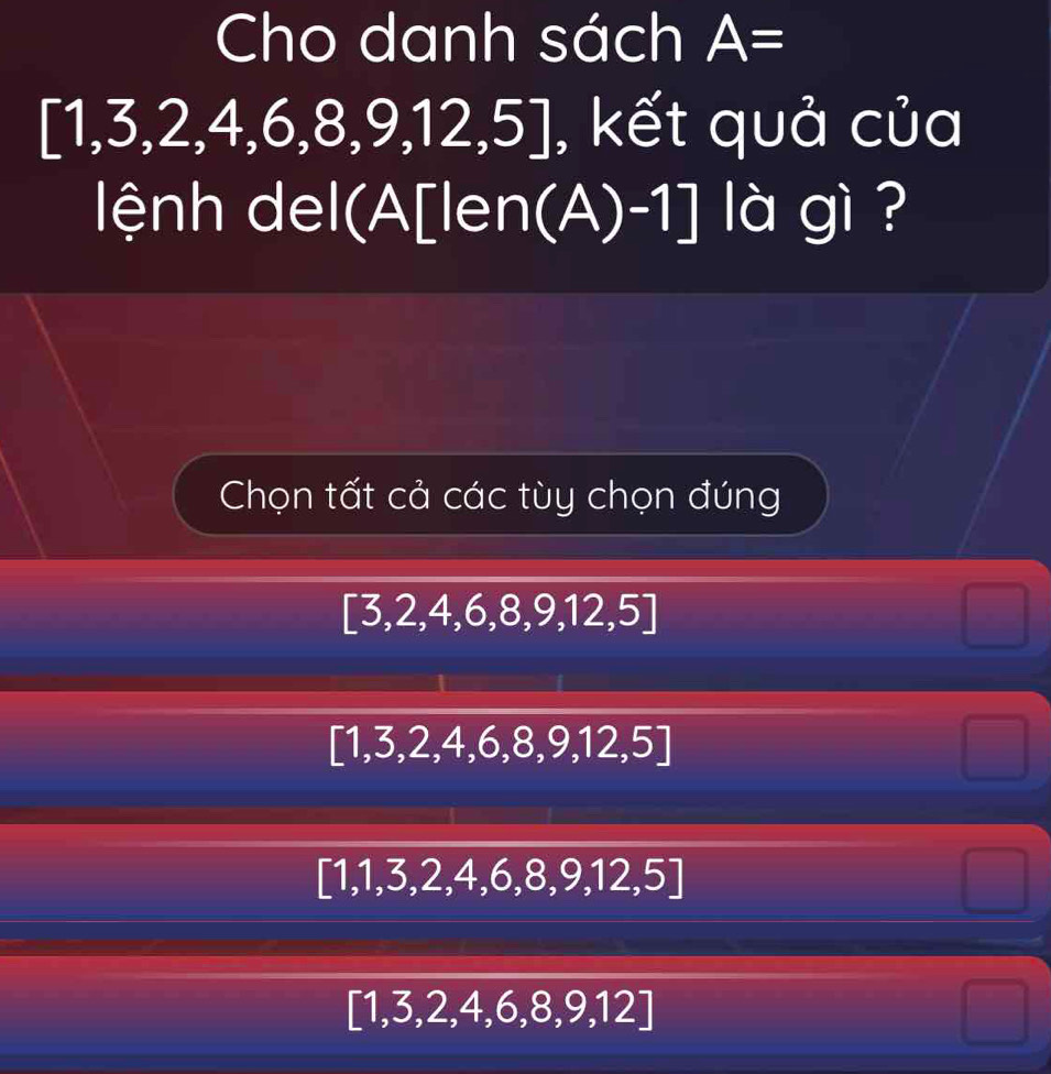 Cho danh sách A=
,3,2,4,6,8,9,12,5] , kết quả của
lệnh del(A[ len(A )-1] là gì ?
Chọn tất cả các tùy chọn đúng
[3,2,4,6,8,9,12,5]
[1,3,2,4,6,8,9,12,5]
[1,1,3,2,4,6,8,9,12,5]
[1,3,2,4,6,8,9,12]