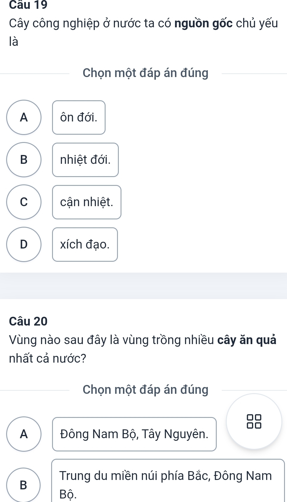 Cây công nghiệp ở nước ta có nguồn gốc chủ yếu
là
Chọn một đáp án đúng
A ôn đới.
B nhiệt đới.
C cận nhiệt.
D xích đạo.
Câu 20
Vùng nào sau đây là vùng trồng nhiều cây ăn quả
nhất cả nước?
Chọn một đáp án đúng
A Đông Nam Bộ, Tây Nguyên.
Trung du miền núi phía Bắc, Đông Nam
B
Bộ.