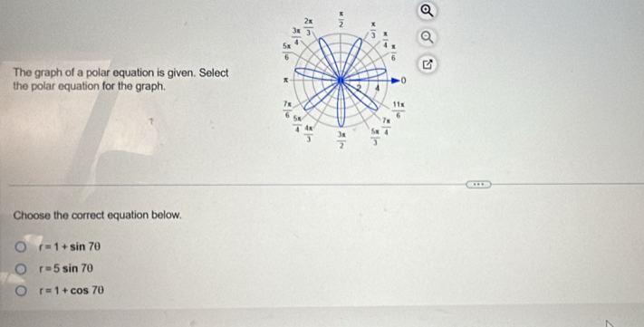  3π /4   2π /3   x/2 
 π /3 
 π /4 
 5π /6 
 π /6 
The graph of a polar equation is given. Select π
-0
the polar equation for the graph. 2 4
 18/4 
 11x/6 
 5π /4   4π /3   3x/2   5π /3   7π /4 
Choose the correct equation below.
r=1+sin 7θ
r=5sin 7θ
r=1+cos 7θ