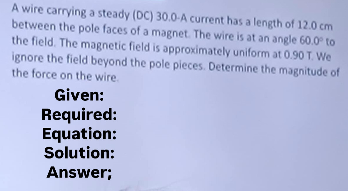 A wire carrying a steady (DC) 30.0-A current has a length of 12.0 cm
between the pole faces of a magnet. The wire is at an angle 60.0° to 
the field. The magnetic field is approximately uniform at 0.90 T. We 
ignore the field beyond the pole pieces. Determine the magnitude of 
the force on the wire. 
Given: 
Required: 
Equation: 
Solution: 
Answer;