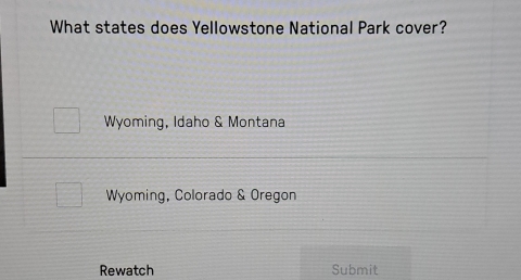 What states does Yellowstone National Park cover?
Wyoming, Idaho & Montana
Wyoming, Colorado & Oregon
Rewatch Submit