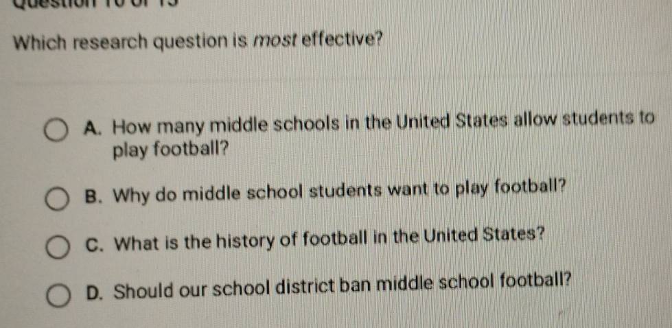 Question
Which research question is most effective?
A. How many middle schools in the United States allow students to
play football?
B. Why do middle school students want to play football?
C. What is the history of football in the United States?
D. Should our school district ban middle school football?