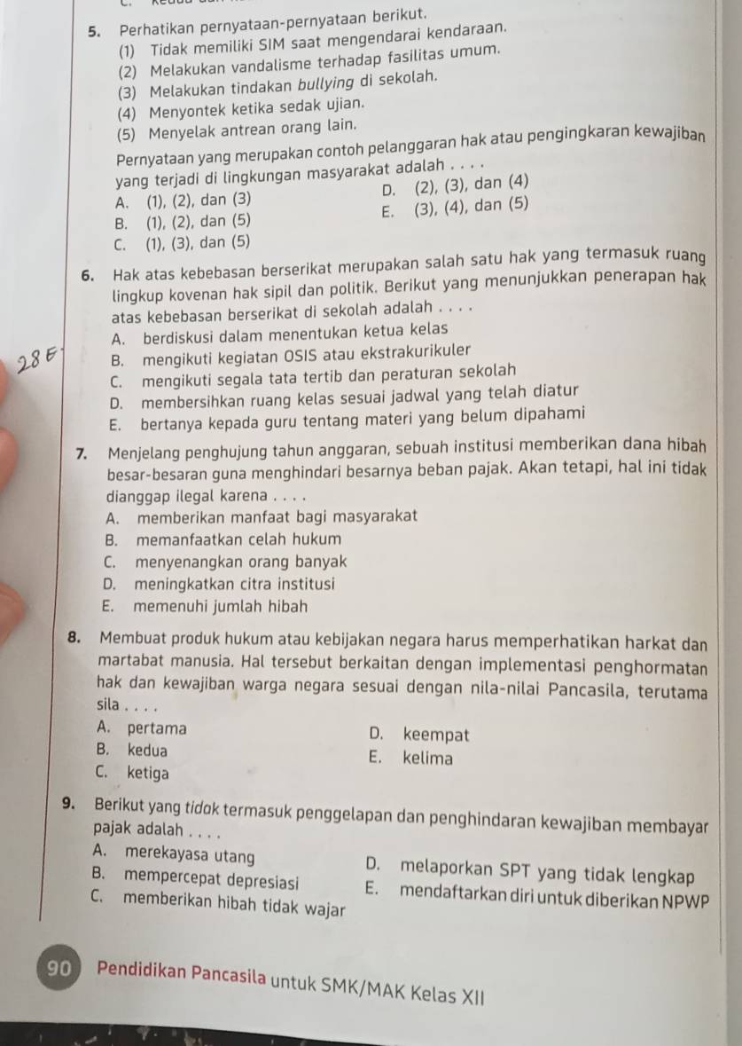 Perhatikan pernyataan-pernyataan berikut.
(1) Tidak memiliki SIM saat mengendarai kendaraan.
(2) Melakukan vandalisme terhadap fasilitas umum.
(3) Melakukan tindakan bullying di sekolah.
(4) Menyontek ketika sedak ujian.
(5) Menyelak antrean orang lain.
Pernyataan yang merupakan contoh pelanggaran hak atau pengingkaran kewajíban
yang terjadi di lingkungan masyarakat adalah . . . .
A. (1), (2), dan (3) D. (2), (3), dan (4)
B. (1), (2), dan (5) E. (3), (4), dan (5)
C. (1), (3), dan (5)
6. Hak atas kebebasan berserikat merupakan salah satu hak yang termasuk ruang
lingkup kovenan hak sipil dan politik. Berikut yang menunjukkan penerapan hak
atas kebebasan berserikat di sekolah adalah . . . .
A. berdiskusi dalam menentukan ketua kelas
B. mengikuti kegiatan OSIS atau ekstrakurikuler
C. mengikuti segala tata tertib dan peraturan sekolah
D. membersihkan ruang kelas sesuai jadwal yang telah diatur
E. bertanya kepada guru tentang materi yang belum dipahami
7. Menjelang penghujung tahun anggaran, sebuah institusi memberikan dana hibah
besar-besaran guna menghindari besarnya beban pajak. Akan tetapi, hal ini tidak
dianggap ilegal karena . . . .
A. memberikan manfaat bagi masyarakat
B. memanfaatkan celah hukum
C. menyenangkan orang banyak
D. meningkatkan citra institusi
E. memenuhi jumlah hibah
8. Membuat produk hukum atau kebijakan negara harus memperhatikan harkat dan
martabat manusia. Hal tersebut berkaitan dengan implementasi penghormatan
hak dan kewajiban warga negara sesuai dengan nila-nilai Pancasila, terutama
sila . . . .
A. pertama D. keempat
B. kedua E. kelima
C. ketiga
9. Berikut yang tidok termasuk penggelapan dan penghindaran kewajiban membayar
pajak adalah . . . .
A. merekayasa utang D. melaporkan SPT yang tidak lengkap
B. mempercepat depresiasi E. mendaftarkan diri untuk diberikan NPWP
C. memberikan hibah tidak wajar
90 Pendidikan Pancasila untuk SMK/MAK Kelas XII