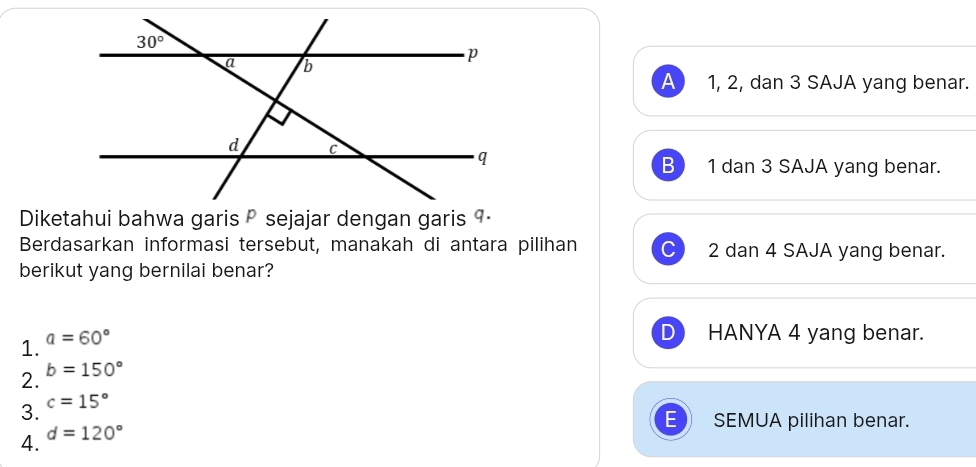 A 1, 2, dan 3 SAJA yang benar.
B 1 dan 3 SAJA yang benar.
Berdasarkan informasi tersebut, manakah di antara pilihan 2 dan 4 SAJA yang benar.
berikut yang bernilai benar?
1. a=60°
HANYA 4 yang benar.
2. b=150°
3. c=15°
SEMUA pilihan benar.
4. d=120°