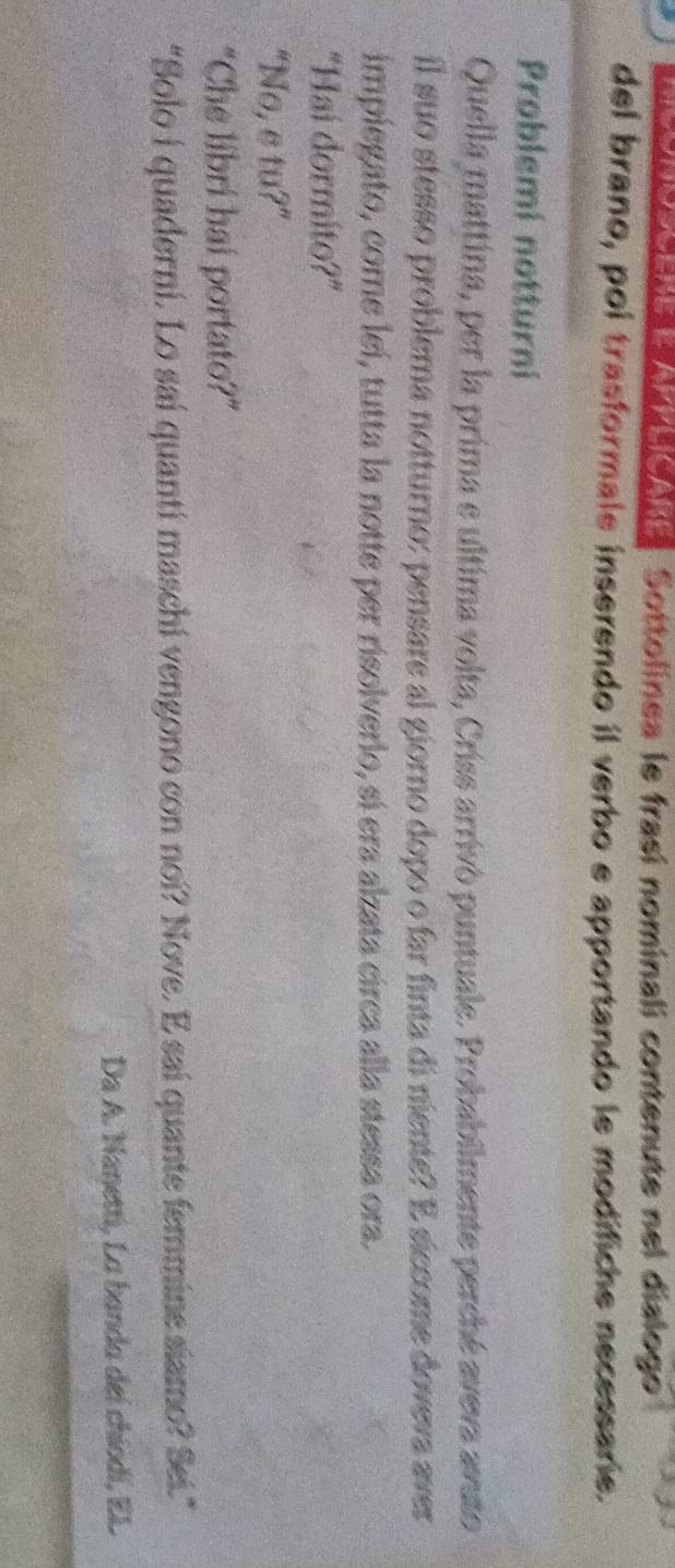 So e ada o de aa Sottolinea le frasí nominali contenute nel dialogo 
del brano, poi trasformale inserendo il verbo e apportando le modifiche necessarie. 
Problemi notturni 
Quella mattina, per la prima e ultima volta, Criss arrivò puntuale. Probabilmente perché aveva avuto 
il suo stesso problema notturno: pensare al giorno dopo o far finta di niente? E siccome doveva aver 
impiegato, come leí, tutta la notte per risolverio, sí era alzata circa alla stessa ora. 
"Hai dormito?” 
“No, e tu?” 
“Che libri hai portato?” 
"Solo i quaderni. Lo saí quanti maschi vengono con noi? Nove. E sai quante femmine siamo? Sei." 
Da A. Nanetti, La banda deí chiodí, EL