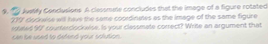 Justity Condusions A classmate concludes that the image of a figure rotated 
21" docwise will have the same coordinates as the image of the same figure 
roted 90" counterdockwise. is your classmate correct? Write an argument that 
ca the used to detend your solution.