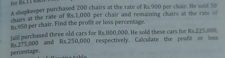 for Rs.11 each. 
A shopkeeper purchased 200 chairs at the rate of Rs.900 per chair. He sold 50
chairs at the rate of Rs.1,000 per chair and remaining chairs at the rate of
Rs.950 per chair. Find the profit or loss percentage. 
Jalil purchased three old cars for Rs.800,000. He sold these cars for Rs.225,000,
Rs 275,000 and Rs.250,000 respectively. Calculate the profit or loss 
percentage.