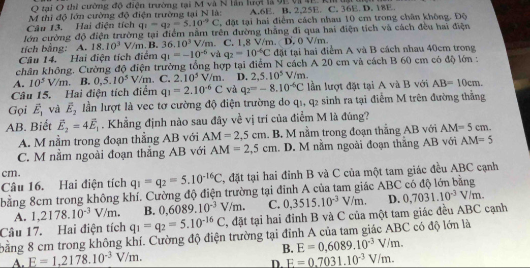 tại O thì cường độ điện trường tại M và N lần lượi là 9E và 4E. Ki
M thì độ lớn cường độ điện trường tại N là: A.6E. B. 2,25E. C. 36E. D. 18E.
Câu 13. Hai điện tích q_1=q_2=5.10^(-9)C , đặt tại hai điểm cách nhau 10 cm trong chân không. Độ
lớn cường độ điện trường tại điểm nằm trên đường thẳng đi qua hai điện tích và cách đều hai điện
tích bằng: A. 18.10^3 V/m. B. 36.10^3 V/m C. 1,8 V/m. D. 0 V/m.
Câu 14. Hai điện tích điểm q_1=-10^(-6) và q_2=10^(-6)C đặt tại hai điểm A và B cách nhau 40cm trong
khân không. Cường độ điện trường tổng hợp tại điểm N cách A 20 cm và cách B 60 cm có độ lớn :
A. 10^5V/m. B. 0,5.10^5V/m C. 2.10^5V/m. D. 2,5.10^5V/m.
Câu 15. Hai điện tích điểm q_1=2.10^(-6)C và q_2=-8.10^(-6)C lần lượt đặt tại A và B với AB=10cm.
Gọi vector E_1 và vector E_2 lần lượt là vec tơ cường độ điện trường do q1, q2 sinh ra tại điểm M trên đường thẳng
AB. Biết vector E_2=4vector E_1. Khẳng định nào sau đây về vị trí của điểm M là đúng?
A. M nằm trong đoạn thắng AB với AM=2,5cm. B. M nằm trong đoạn thẳng AB với AM=5cm.
C. M nằm ngoài đoạn thẳng AB với AM=2,5cm. D. M nằm ngoài đoạn thẳng AB với AM=5
cm.
Câu 16. Hai điện tích q_1=q_2=5.10^(-16)C , đặt tại hai đỉnh B và C của một tam giác đều ABC cạnh
bằng 8cm trong không khí. Cường độ điện trường tại đỉnh A của tam giác ABC có độ lớn bằng
A. 1,2178.10^(-3)V/m. B. 0,6089.10^(-3)V/m. C. 0,3515.10^(-3)V/m. D. 0,7031.10^(-3)V/m.
Câu 17. Hai điện tích q_1=q_2=5.10^(-16)C , đặt tại hai đỉnh B và C của một tam giác đều ABC cạnh
bằng 8 cm trong không khí. Cường độ điện trường tại đỉnh A của tam giác ABC có độ lớn là
B. E=0,6089.10^(-3)V/m.
A. E=1,2178.10^(-3)V/m. E=0.7031.10^(-3)V/m.
D.